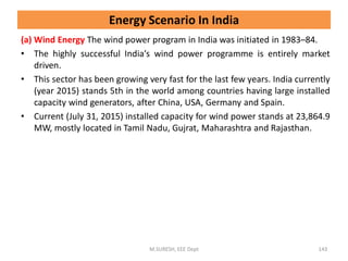 (a) Wind Energy The wind power program in India was initiated in 1983–84.
• The highly successful India’s wind power programme is entirely market
driven.
• This sector has been growing very fast for the last few years. India currently
(year 2015) stands 5th in the world among countries having large installed
capacity wind generators, after China, USA, Germany and Spain.
• Current (July 31, 2015) installed capacity for wind power stands at 23,864.9
MW, mostly located in Tamil Nadu, Gujrat, Maharashtra and Rajasthan.
M.SURESH, EEE Dept 143
Energy Scenario In India
 