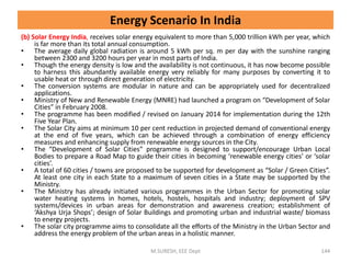 (b) Solar Energy India, receives solar energy equivalent to more than 5,000 trillion kWh per year, which
is far more than its total annual consumption.
• The average daily global radiation is around 5 kWh per sq. m per day with the sunshine ranging
between 2300 and 3200 hours per year in most parts of India.
• Though the energy density is low and the availability is not continuous, it has now become possible
to harness this abundantly available energy very reliably for many purposes by converting it to
usable heat or through direct generation of electricity.
• The conversion systems are modular in nature and can be appropriately used for decentralized
applications.
• Ministry of New and Renewable Energy (MNRE) had launched a program on “Development of Solar
Cities” in February 2008.
• The programme has been modified / revised on January 2014 for implementation during the 12th
Five Year Plan.
• The Solar City aims at minimum 10 per cent reduction in projected demand of conventional energy
at the end of five years, which can be achieved through a combination of energy efficiency
measures and enhancing supply from renewable energy sources in the City.
• The “Development of Solar Cities” programme is designed to support/encourage Urban Local
Bodies to prepare a Road Map to guide their cities in becoming ‘renewable energy cities’ or ‘solar
cities’.
• A total of 60 cities / towns are proposed to be supported for development as “Solar / Green Cities”.
At least one city in each State to a maximum of seven cities in a State may be supported by the
Ministry.
• The Ministry has already initiated various programmes in the Urban Sector for promoting solar
water heating systems in homes, hotels, hostels, hospitals and industry; deployment of SPV
systems/devices in urban areas for demonstration and awareness creation; establishment of
‘Akshya Urja Shops’; design of Solar Buildings and promoting urban and industrial waste/ biomass
to energy projects.
• The solar city programme aims to consolidate all the efforts of the Ministry in the Urban Sector and
address the energy problem of the urban areas in a holistic manner.
M.SURESH, EEE Dept 144
Energy Scenario In India
 