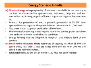(c) Biomass Energy A large quantity of biomass is available in our country in
the form of dry waste like agro residues, fuel wood, twigs etc. and wet
wastes like cattle dung, organic effluents, sugarcane bagasse, banana stem
etc.
• Potential for generation of electric power/cogeneration is 25 GW from
agro residue and bagasse. The potential from urban waste is 1,700 MW.
• Also there is vast scope for production of bio diesel.
• The biodiesel producing plants require little care, can be grown on fallow
land and can survive in harsh climatic conditions.
• Energy farming may be adopted in marginal and infertile land of the
country.
(d) Small Hydro Resources Hydro resources of capacity less than 25 MW are
called small, less than 1 MW are called mini and less than 100 kW are
called micro hydro resources.
• Total potential is 20 GW out of which 4,130 MW has been realized.
M.SURESH, EEE Dept 145
Energy Scenario In India
 