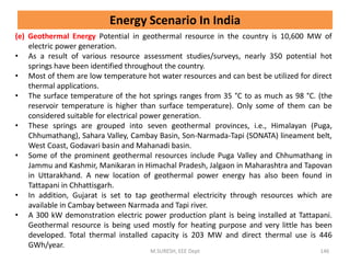 (e) Geothermal Energy Potential in geothermal resource in the country is 10,600 MW of
electric power generation.
• As a result of various resource assessment studies/surveys, nearly 350 potential hot
springs have been identified throughout the country.
• Most of them are low temperature hot water resources and can best be utilized for direct
thermal applications.
• The surface temperature of the hot springs ranges from 35 °C to as much as 98 °C. (the
reservoir temperature is higher than surface temperature). Only some of them can be
considered suitable for electrical power generation.
• These springs are grouped into seven geothermal provinces, i.e., Himalayan (Puga,
Chhumathang), Sahara Valley, Cambay Basin, Son-Narmada-Tapi (SONATA) lineament belt,
West Coast, Godavari basin and Mahanadi basin.
• Some of the prominent geothermal resources include Puga Valley and Chhumathang in
Jammu and Kashmir, Manikaran in Himachal Pradesh, Jalgaon in Maharashtra and Tapovan
in Uttarakhand. A new location of geothermal power energy has also been found in
Tattapani in Chhattisgarh.
• In addition, Gujarat is set to tap geothermal electricity through resources which are
available in Cambay between Narmada and Tapi river.
• A 300 kW demonstration electric power production plant is being installed at Tattapani.
Geothermal resource is being used mostly for heating purpose and very little has been
developed. Total thermal installed capacity is 203 MW and direct thermal use is 446
GWh/year.
M.SURESH, EEE Dept 146
Energy Scenario In India
 