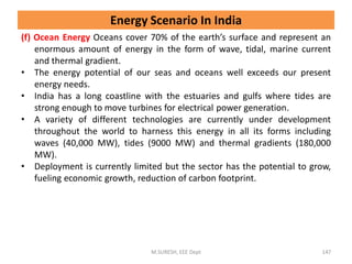 (f) Ocean Energy Oceans cover 70% of the earth’s surface and represent an
enormous amount of energy in the form of wave, tidal, marine current
and thermal gradient.
• The energy potential of our seas and oceans well exceeds our present
energy needs.
• India has a long coastline with the estuaries and gulfs where tides are
strong enough to move turbines for electrical power generation.
• A variety of different technologies are currently under development
throughout the world to harness this energy in all its forms including
waves (40,000 MW), tides (9000 MW) and thermal gradients (180,000
MW).
• Deployment is currently limited but the sector has the potential to grow,
fueling economic growth, reduction of carbon footprint.
M.SURESH, EEE Dept 147
Energy Scenario In India
 