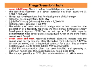 • ocean tidal Energy There is no functional tidal plant at present.
• The identified economic tidal power potential has been estimated as
8,000–9,000 MW.
• Three sites have been identified for development of tidal energy.
• (a) Gulf of Kutch: potential = 1200 MW
• (b) Gulf of Cambay (Khambat): Potential = 7,000 MW
• (c) Sundarbans: potential = 100 MW
• The ministry of non-conventional energy sources has sponsored the
preparation of a feasibility report by the West Bengal Renewable Energy
Development Agency (WBREDA) to set up a 3.75 MW capacity
demonstration tidal power plant at Durgaduani Creek in the Sunderbans
area of West Bengal.
• ocean Wave and OTEC resources Primary estimates indicate that the
annual wave energy potential along the Indian coast is between 5 MW to
15 MW per meter, thus a theoretical potential for a coast line of nearly
6,000 Km works out to 40,000–60,000 MW approximately.
• A 150 kW demonstration plant has been installed and operating at
Vizhinjum harbor near Thiruvananthapuram, Kerala since 1991.
• There is a proposal for an OTEC plant at Minicoy Island of Lakhshdweep.
M.SURESH, EEE Dept 148
Energy Scenario In India
 