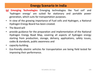 (g) Emerging Technologies Emerging technologies like ‘fuel cell’ and
‘hydrogen energy’ are suited for stationary and portable power
generation, which suits for transportation purposes.
• In view of the growing importance of Fuel cells and Hydrogen, a National
Hydrogen Energy Board has been created.
• The Board will
• provide guidance for the preparation and implementation of the National
Hydrogen Energy Road Map, covering all aspects of hydrogen energy
starting from production, storage, delivery, applications, safety issues,
codes & standards, public awareness and
• capacity-building.
• Eco-friendly electric vehicles for transportation are being field tested for
improving their performance.
M.SURESH, EEE Dept 149
Energy Scenario In India
 