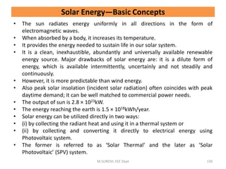 Solar Energy—Basic Concepts
• The sun radiates energy uniformly in all directions in the form of
electromagnetic waves.
• When absorbed by a body, it increases its temperature.
• It provides the energy needed to sustain life in our solar system.
• It is a clean, inexhaustible, abundantly and universally available renewable
energy source. Major drawbacks of solar energy are: it is a dilute form of
energy, which is available intermittently, uncertainly and not steadily and
continuously.
• However, it is more predictable than wind energy.
• Also peak solar insolation (incident solar radiation) often coincides with peak
daytime demand; it can be well matched to commercial power needs.
• The output of sun is 2.8 × 1023kW.
• The energy reaching the earth is 1.5 × 1018kWh/year.
• Solar energy can be utilized directly in two ways:
• (i) by collecting the radiant heat and using it in a thermal system or
• (ii) by collecting and converting it directly to electrical energy using
Photovoltaic system.
• The former is referred to as ‘Solar Thermal’ and the later as ‘Solar
Photovoltaic’ (SPV) system.
M.SURESH, EEE Dept 150
 