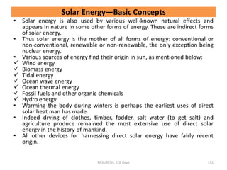 • Solar energy is also used by various well-known natural effects and
appears in nature in some other forms of energy. These are indirect forms
of solar energy.
• Thus solar energy is the mother of all forms of energy: conventional or
non-conventional, renewable or non-renewable, the only exception being
nuclear energy.
• Various sources of energy find their origin in sun, as mentioned below:
 Wind energy
 Biomass energy
 Tidal energy
 Ocean wave energy
 Ocean thermal energy
 Fossil fuels and other organic chemicals
 Hydro energy
• Warming the body during winters is perhaps the earliest uses of direct
solar heat man has made.
• Indeed drying of clothes, timber, fodder, salt water (to get salt) and
agriculture produce remained the most extensive use of direct solar
energy in the history of mankind.
• All other devices for harnessing direct solar energy have fairly recent
origin.
M.SURESH, EEE Dept 151
Solar Energy—Basic Concepts
 