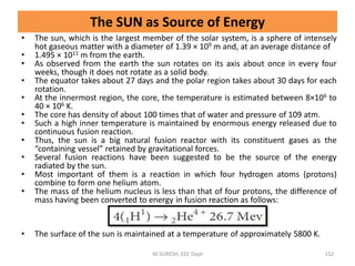 The SUN as Source of Energy
• The sun, which is the largest member of the solar system, is a sphere of intensely
hot gaseous matter with a diameter of 1.39 × 109 m and, at an average distance of
• 1.495 × 1011 m from the earth.
• As observed from the earth the sun rotates on its axis about once in every four
weeks, though it does not rotate as a solid body.
• The equator takes about 27 days and the polar region takes about 30 days for each
rotation.
• At the innermost region, the core, the temperature is estimated between 8×106 to
40 × 106 K.
• The core has density of about 100 times that of water and pressure of 109 atm.
• Such a high inner temperature is maintained by enormous energy released due to
continuous fusion reaction.
• Thus, the sun is a big natural fusion reactor with its constituent gases as the
“containing vessel” retained by gravitational forces.
• Several fusion reactions have been suggested to be the source of the energy
radiated by the sun.
• Most important of them is a reaction in which four hydrogen atoms (protons)
combine to form one helium atom.
• The mass of the helium nucleus is less than that of four protons, the difference of
mass having been converted to energy in fusion reaction as follows:
• The surface of the sun is maintained at a temperature of approximately 5800 K.
M.SURESH, EEE Dept 152
 