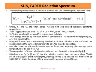 SUN, EARTH Radiation Spectrum
• The wavelength distribution of radiation emitted by a black body is given by Planck’s law:
• where, C1 and C2 are often called Planck’s first and second radiation constants
respectively.
• Their suggested values are C1 = 3.74 × 10–16 Wm2, and C2 = 0.01439 mK.
• ‘ λ ’ is the wavelength in m and T is temperature in Kelvin.
• Total energy emitted by the black body at temperature T is obtained by integrating Wλ
over the wavelengths.
• Using this formula the power density distribution of solar radiation at the surface of the
sun considering the surface temperature to be 5760 K can be calculated.
• Also the same for the earth surface can be found out assuming the average earth
temperature to be 288 K (15 °C).
• The comparison of these radiations from the sun and the earth is shown in Fig. (b).
• It is clear from Fig.(b) (i) and (ii) that the radiation emitted from the sun at about 5760K
lies in the range of short wavelengths, peaking around 0.48 μm and that from earth at
288 K (15 °C) lies in the range of long wavelengths, peaking around 10 μm.
M.SURESH, EEE Dept 155
 
