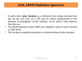 • A useful term, Solar Constant, Isc is defined as the energy received from
the sun per unit time, on a unit area of surface perpendicular to the
direction of propagation of the radiation, at the earth’s mean distance
from the sun.
• The World Radiation Center (WRC) has adopted a value of solar constant
as 1367 W/m2.
• This has been accepted universally as a standard value of solar constant.
M.SURESH, EEE Dept 157
SUN, EARTH Radiation Spectrum
 