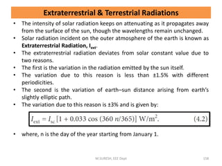 Extraterrestrial & Terrestrial Radiations
• The intensity of solar radiation keeps on attenuating as it propagates away
from the surface of the sun, though the wavelengths remain unchanged.
• Solar radiation incident on the outer atmosphere of the earth is known as
Extraterrestrial Radiation, Iext.
• The extraterrestrial radiation deviates from solar constant value due to
two reasons.
• The first is the variation in the radiation emitted by the sun itself.
• The variation due to this reason is less than ±1.5% with different
periodicities.
• The second is the variation of earth–sun distance arising from earth’s
slightly elliptic path.
• The variation due to this reason is ±3% and is given by:
• where, n is the day of the year starting from January 1.
M.SURESH, EEE Dept 158
 