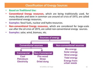 • Based on Traditional Use:
• Conventional Energy resources, which are being traditionally used, for
many decades and were in common use around oil crisis of 1973, are called
conventional energy resources,
• Examples: fossil fuels, nuclear and hydro resources.
• Non-conventional Energy resources, which are considered for large-scale
use after the oil crisis of 1973, are called non-conventional energy sources.
• Examples: solar, wind, biomass, etc.
M.SURESH, EEE Dept 16
Classification of Energy Sources
 