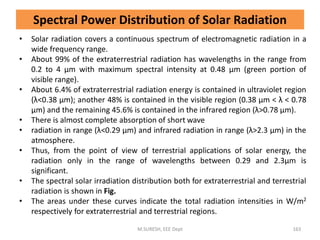Spectral Power Distribution of Solar Radiation
• Solar radiation covers a continuous spectrum of electromagnetic radiation in a
wide frequency range.
• About 99% of the extraterrestrial radiation has wavelengths in the range from
0.2 to 4 μm with maximum spectral intensity at 0.48 μm (green portion of
visible range).
• About 6.4% of extraterrestrial radiation energy is contained in ultraviolet region
(λ<0.38 μm); another 48% is contained in the visible region (0.38 μm < λ < 0.78
μm) and the remaining 45.6% is contained in the infrared region (λ>0.78 μm).
• There is almost complete absorption of short wave
• radiation in range (λ<0.29 μm) and infrared radiation in range (λ>2.3 μm) in the
atmosphere.
• Thus, from the point of view of terrestrial applications of solar energy, the
radiation only in the range of wavelengths between 0.29 and 2.3μm is
significant.
• The spectral solar irradiation distribution both for extraterrestrial and terrestrial
radiation is shown in Fig.
• The areas under these curves indicate the total radiation intensities in W/m2
respectively for extraterrestrial and terrestrial regions.
M.SURESH, EEE Dept 163
 