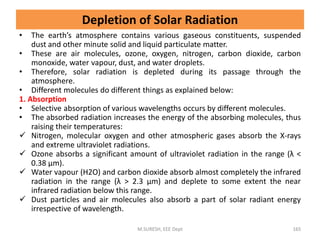 Depletion of Solar Radiation
• The earth’s atmosphere contains various gaseous constituents, suspended
dust and other minute solid and liquid particulate matter.
• These are air molecules, ozone, oxygen, nitrogen, carbon dioxide, carbon
monoxide, water vapour, dust, and water droplets.
• Therefore, solar radiation is depleted during its passage through the
atmosphere.
• Different molecules do different things as explained below:
1. Absorption
• Selective absorption of various wavelengths occurs by different molecules.
• The absorbed radiation increases the energy of the absorbing molecules, thus
raising their temperatures:
 Nitrogen, molecular oxygen and other atmospheric gases absorb the X-rays
and extreme ultraviolet radiations.
 Ozone absorbs a significant amount of ultraviolet radiation in the range (λ <
0.38 μm).
 Water vapour (H2O) and carbon dioxide absorb almost completely the infrared
radiation in the range (λ > 2.3 μm) and deplete to some extent the near
infrared radiation below this range.
 Dust particles and air molecules also absorb a part of solar radiant energy
irrespective of wavelength.
M.SURESH, EEE Dept 165
 