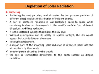 2. Scattering
• Scattering by dust particles, and air molecules (or gaseous particles of
different sizes) involves redistribution of incident energy.
• A part of scattered radiation is lost (reflected back) to space while
remaining is directed downwards to the earth’s surface from different
directions as diffuse radiation.
• It is the scattered sunlight that makes the sky blue.
• Without atmosphere and its ability to scatter sunlight, the sky would
appear black, as it does on the moon.
• In cloudy atmosphere,
 a major part of the incoming solar radiation is reflected back into the
atmosphere by the clouds,
 another part is absorbed by the clouds
 the rest is transmitted downwards to the earth surface as diffuse
radiation.
M.SURESH, EEE Dept 166
Depletion of Solar Radiation
 