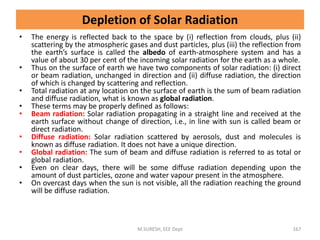 • The energy is reflected back to the space by (i) reflection from clouds, plus (ii)
scattering by the atmospheric gases and dust particles, plus (iii) the reflection from
the earth’s surface is called the albedo of earth-atmosphere system and has a
value of about 30 per cent of the incoming solar radiation for the earth as a whole.
• Thus on the surface of earth we have two components of solar radiation: (i) direct
or beam radiation, unchanged in direction and (ii) diffuse radiation, the direction
of which is changed by scattering and reflection.
• Total radiation at any location on the surface of earth is the sum of beam radiation
and diffuse radiation, what is known as global radiation.
• These terms may be properly defined as follows:
• Beam radiation: Solar radiation propagating in a straight line and received at the
earth surface without change of direction, i.e., in line with sun is called beam or
direct radiation.
• Diffuse radiation: Solar radiation scattered by aerosols, dust and molecules is
known as diffuse radiation. It does not have a unique direction.
• Global radiation: The sum of beam and diffuse radiation is referred to as total or
global radiation.
• Even on clear days, there will be some diffuse radiation depending upon the
amount of dust particles, ozone and water vapour present in the atmosphere.
• On overcast days when the sun is not visible, all the radiation reaching the ground
will be diffuse radiation.
M.SURESH, EEE Dept 167
Depletion of Solar Radiation
 