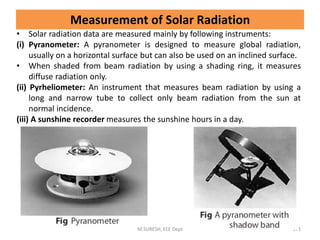 Measurement of Solar Radiation
• Solar radiation data are measured mainly by following instruments:
(i) Pyranometer: A pyranometer is designed to measure global radiation,
usually on a horizontal surface but can also be used on an inclined surface.
• When shaded from beam radiation by using a shading ring, it measures
diffuse radiation only.
(ii) Pyrheliometer: An instrument that measures beam radiation by using a
long and narrow tube to collect only beam radiation from the sun at
normal incidence.
(iii) A sunshine recorder measures the sunshine hours in a day.
M.SURESH, EEE Dept 171
 