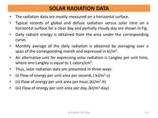 SOLAR RADIATION DATA
• The radiation data are mostly measured on a horizontal surface.
• Typical records of global and defuse radiation versus solar time on a
horizontal surface for a clear day and partially cloudy day are shown in Fig.
• Daily radiant energy is obtained from the area under the corresponding
curve.
• Monthly average of the daily radiation is obtained by averaging over a
span of the corresponding month and expressed in kJ/m2.
• An alternative unit for expressing solar radiation is Langley per unit time,
where one Langley is equal to 1 calory/cm2.
• Thus, solar radiation data are presented in three ways:
• (i) Flow of energy per unit area per second, ( kJ/m2-s)
• (ii) Flow of energy per unit area per hour, (kJ/m2-h)
• (iii) Flow of energy per unit area per day, (kJ/m2-day)
M.SURESH, EEE Dept 174
 