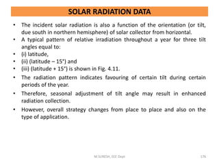 • The incident solar radiation is also a function of the orientation (or tilt,
due south in northern hemisphere) of solar collector from horizontal.
• A typical pattern of relative irradiation throughout a year for three tilt
angles equal to:
• (i) latitude,
• (ii) (latitude – 15°) and
• (iii) (latitude + 15°) is shown in Fig. 4.11.
• The radiation pattern indicates favouring of certain tilt during certain
periods of the year.
• Therefore, seasonal adjustment of tilt angle may result in enhanced
radiation collection.
• However, overall strategy changes from place to place and also on the
type of application.
M.SURESH, EEE Dept 176
SOLAR RADIATION DATA
 
