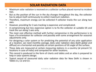 • Maximum solar radiation is received on a collector surface placed normal to incident
rays.
• But as the position of the sun in the sky changes throughout the day, the collector
has to adjust itself continuously to collect maximum radiation.
• Therefore, maximum energy can be collected if collector tracks the sun along two
axes.
• However, providing for 2-axis tracking is expensive and complicated.
• A compromising but less expensive option is to fix the collector at suitable tilt and
track the sun along 1-axis only.
• The most cost effective method with further compromise in the performance is to
have a fix orientation for collector and possibly with some arrangement for seasonal
adjustments only.
• For designing a solar system or for predicting the potential of any solar application
at a location, we need monthly average, daily solar radiation data (both global and
diffuse) on a horizontal and possibly at certain positions of tilt angle of the surface.
• These data are measured at certain measuring stations in a country (at present 51
locations in case of India) and computed for other locations.
• This record is produced in the form of charts and tables and an atlas is prepared to
help in solar systems design.
• Typical record of measured daily solar radiation data for New Delhi is shown in
Tables C1, C2 and C3.
M.SURESH, EEE Dept 178
SOLAR RADIATION DATA
 
