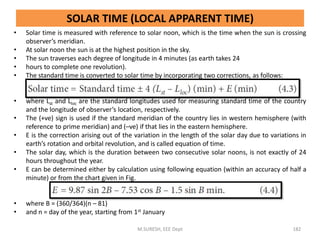 SOLAR TIME (LOCAL APPARENT TIME)
• Solar time is measured with reference to solar noon, which is the time when the sun is crossing
observer’s meridian.
• At solar noon the sun is at the highest position in the sky.
• The sun traverses each degree of longitude in 4 minutes (as earth takes 24
• hours to complete one revolution).
• The standard time is converted to solar time by incorporating two corrections, as follows:
• where Lst and Lloc are the standard longitudes used for measuring standard time of the country
and the longitude of observer’s location, respectively.
• The (+ve) sign is used if the standard meridian of the country lies in western hemisphere (with
reference to prime meridian) and (–ve) if that lies in the eastern hemisphere.
• E is the correction arising out of the variation in the length of the solar day due to variations in
earth’s rotation and orbital revolution, and is called equation of time.
• The solar day, which is the duration between two consecutive solar noons, is not exactly of 24
hours throughout the year.
• E can be determined either by calculation using following equation (within an accuracy of half a
minute) or from the chart given in Fig.
• where B = (360/364)(n – 81)
• and n = day of the year, starting from 1st January
M.SURESH, EEE Dept 182
 