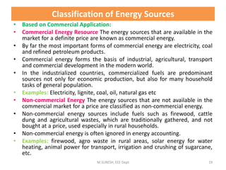 • Based on Commercial Application:
• Commercial Energy Resource The energy sources that are available in the
market for a definite price are known as commercial energy.
• By far the most important forms of commercial energy are electricity, coal
and refined petroleum products.
• Commercial energy forms the basis of industrial, agricultural, transport
and commercial development in the modern world.
• In the industrialized countries, commercialized fuels are predominant
sources not only for economic production, but also for many household
tasks of general population.
• Examples: Electricity, lignite, coal, oil, natural gas etc
• Non-commercial Energy The energy sources that are not available in the
commercial market for a price are classified as non-commercial energy.
• Non-commercial energy sources include fuels such as firewood, cattle
dung and agricultural wastes, which are traditionally gathered, and not
bought at a price, used especially in rural households.
• Non-commercial energy is often ignored in energy accounting.
• Examples: firewood, agro waste in rural areas, solar energy for water
heating, animal power for transport, irrigation and crushing of sugarcane,
etc.
M.SURESH, EEE Dept 19
Classification of Energy Sources
 
