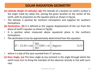 SOLAR RADIATION GEOMETRY
(a) Latitude (Angle of Latitude), (φ) The latitude of a location on earth’s surface is
the angle made by radial line, joining the given location to the center of the
earth, with its projection on the equator plane as shown in Fig.(a).
• The latitude is positive for northern hemisphere and negative for southern
hemisphere.
(b) Declination, (δ) It is defined as the angular displacement of the sun from the
plane of earth’s equator as shown in Fig.(b).
• It is positive when measured above equatorial plane in the northern
hemisphere.
• The declination d can be approximately determined from the equation:
• where n is day of the year counted from 1st January.
(c) Hour Angle, (ω) The hour angle at any moment is the angle through which the
earth must turn to bring the meridian of the observer directly in line with sun’s
rays.
M.SURESH, EEE Dept 195
 