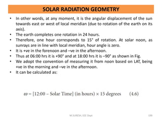 • In other words, at any moment, it is the angular displacement of the sun
towards east or west of local meridian (due to rotation of the earth on its
axis).
• The earth completes one rotation in 24 hours.
• Therefore, one hour corresponds to 15° of rotation. At solar noon, as
sunrays are in line with local meridian, hour angle is zero.
• It is +ve in the forenoon and –ve in the afternoon.
• Thus at 06:00 hrs it is +90° and at 18:00 hrs it is –90° as shown in Fig.
• We adopt the convention of measuring it from noon based on LAT, being
+ve in the morning and –ve in the afternoon.
• It can be calculated as:
M.SURESH, EEE Dept 199
SOLAR RADIATION GEOMETRY
 