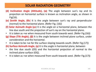 (d) Inclination Angle (Altitude), (α) The angle between sun’s ray and its
projection on horizontal surface is known as inclination angle, as shown in
Fig(16).
(e) Zenith Angle, (θz) It is the angle between sun’s ray and perpendicular
(normal) to the horizontal plane. (Refer Fig. (16))
(f) Solar Azimuth Angle (γs) It is the angle on a horizontal plane, between the
line due south and the projection of sun’s ray on the horizontal plane.
• It is taken as +ve when measured from south towards west. (Refer Fig.(16))
(g) Slope (Tilt Angle), (β) It is the angle between inclined plane surface, under
consideration and the horizontal.
• It is taken to be +ve for the surface sloping towards south. (Refer Fig.(17))
(h) Surface Azimuth Angle, (γ) It is the angle in horizontal plane, between
• the line due south (OS) and the horizontal projection of normal to the
inclined plane surface (OQ).
• It is taken as +ve when measured from south towards west. (Refer Fig.(17))
M.SURESH, EEE Dept 200
SOLAR RADIATION GEOMETRY
 