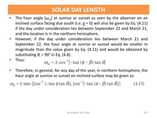 • The hour angle (ωst) at sunrise or sunset as seen by the observer on an
inclined surface facing due south (i.e. g = 0) will also be given by Eq. (4.11)
if the day under consideration lies between September 22 and March 21,
and the location is in the northern hemisphere.
• However, if the day under consideration lies between March 21 and
September 22, the hour angle at sunrise or sunset would be smaller in
magnitude than the value given by Eq. (4.11) and would be obtained by
substituting θi = 90° in Eq. (4.8).
• Thus:
• Therefore, in general, for any day of the year, in northern hemisphere, the
hour angle at sunrise or sunset on inclined surface may be given as:
M.SURESH, EEE Dept 207
SOLAR DAY LENGTH
 