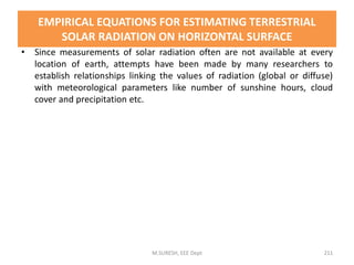 EMPIRICAL EQUATIONS FOR ESTIMATING TERRESTRIAL
SOLAR RADIATION ON HORIZONTAL SURFACE
• Since measurements of solar radiation often are not available at every
location of earth, attempts have been made by many researchers to
establish relationships linking the values of radiation (global or diffuse)
with meteorological parameters like number of sunshine hours, cloud
cover and precipitation etc.
M.SURESH, EEE Dept 211
 