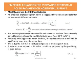 • Monthly Average, Daily Diffuse Radiation
• An empirical expression given below is suggested by Gopinath and Soler for
estimation of diffused radiation:
• The above expression was examined for radiation data available from 40 widely
spread locations all over the world in latitude range from 36° N to 36° S.
• However, when applied to Indian locations, the estimated value is found to be
significantly lower than the actual data.
• This is due the fact that the diffuse component is much larger in India.
• A more accurate estimation for Indian conditions, proposed by Garg and Garg,
is given below:
M.SURESH, EEE Dept 214
EMPIRICAL EQUATIONS FOR ESTIMATING TERRESTRIAL
SOLAR RADIATION ON HORIZONTAL SURFACE
 
