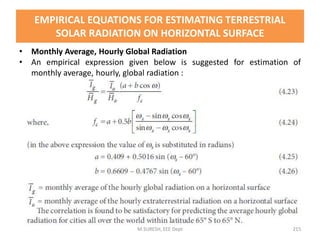 • Monthly Average, Hourly Global Radiation
• An empirical expression given below is suggested for estimation of
monthly average, hourly, global radiation :
M.SURESH, EEE Dept 215
EMPIRICAL EQUATIONS FOR ESTIMATING TERRESTRIAL
SOLAR RADIATION ON HORIZONTAL SURFACE
 