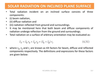 SOLAR RADIATION ON INCLINED PLANE SURFACE
• Total radiation incident on an inclined surface consists of three
components:
• (i) beam radiation,
• (ii) diffuse radiation and
• (iii) radiation reflected from ground and surroundings.
• It may be mentioned here that both beam and diffuse components of
radiation undergo reflection from the ground and surroundings.
• Total radiation on a surface of arbitrary orientation may be evaluated as:
• where rb, rd and rr are known as tilt factors for beam, diffuse and reflected
components respectively. The definitions and expressions for these factors
are given below:
M.SURESH, EEE Dept 217
 