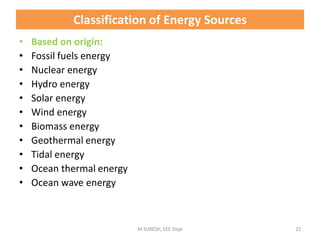 • Based on origin:
• Fossil fuels energy
• Nuclear energy
• Hydro energy
• Solar energy
• Wind energy
• Biomass energy
• Geothermal energy
• Tidal energy
• Ocean thermal energy
• Ocean wave energy
M.SURESH, EEE Dept 22
Classification of Energy Sources
 