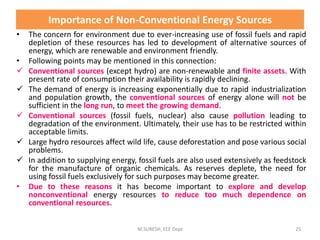 Importance of Non-Conventional Energy Sources
• The concern for environment due to ever-increasing use of fossil fuels and rapid
depletion of these resources has led to development of alternative sources of
energy, which are renewable and environment friendly.
• Following points may be mentioned in this connection:
 Conventional sources (except hydro) are non-renewable and finite assets. With
present rate of consumption their availability is rapidly declining.
 The demand of energy is increasing exponentially due to rapid industrialization
and population growth, the conventional sources of energy alone will not be
sufficient in the long run, to meet the growing demand.
 Conventional sources (fossil fuels, nuclear) also cause pollution leading to
degradation of the environment. Ultimately, their use has to be restricted within
acceptable limits.
 Large hydro resources affect wild life, cause deforestation and pose various social
problems.
 In addition to supplying energy, fossil fuels are also used extensively as feedstock
for the manufacture of organic chemicals. As reserves deplete, the need for
using fossil fuels exclusively for such purposes may become greater.
• Due to these reasons it has become important to explore and develop
nonconventional energy resources to reduce too much dependence on
conventional resources.
M.SURESH, EEE Dept 25
 