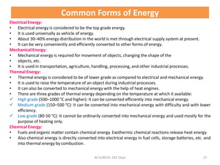 Common Forms of Energy
Electrical Energy:
• Electrical energy is considered to be the top grade energy.
• It is used universally as vehicle of energy.
• About 30–40% energy distribution in the world is met through electrical supply system at present.
• It can be very conveniently and efficiently converted to other forms of energy.
Mechanical Energy:
• Mechanical energy is required for movement of objects, changing the shape of the
• objects, etc.
• It is used in transportation, agriculture, handling, processing, and other industrial processes.
Thermal Energy:
• Thermal energy is considered to be of lower grade as compared to electrical and mechanical energy.
• It is used to raise the temperature of an object during industrial processes.
• It can also be converted to mechanical energy with the help of heat engines.
• There are three grades of thermal energy depending on the temperature at which it available:
 High grade (500–1000 °C and higher): It can be converted efficiently into mechanical energy.
 Medium grade (150–500 °C): It can be converted into mechanical energy with difficulty and with lower
efficiency.
 Low grade (80-50 °C): It cannot be ordinarily converted into mechanical energy and used mostly for the
purpose of heating only.
Chemical Energy:
• Fuels and organic matter contain chemical energy. Exothermic chemical reactions release heat energy.
• Also chemical energy is directly converted into electrical energy in fuel cells, storage batteries, etc. and
into thermal energy by combustion.
M.SURESH, EEE Dept 27
 