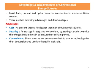 Advantages & Disadvantages of Conventional
Energy Sources
• Fossil fuels, nuclear and hydro resources are considered as conventional
sources.
• There use has following advantages and disadvantages.
Advantages
• Cost : At present these are cheaper than non-conventional sources.
• Security : As storage is easy and convenient, by storing certain quantity,
the energy availability can be ensured for certain period.
• Convenience: These sources are very convenient to use as technology for
their conversion and use is universally available.
M.SURESH, EEE Dept 28
 