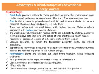 Disadvantages
• Fossil fuels generate pollutants. These pollutants degrade the environment, pose
health hazards and cause various other problems and for global warming also.
• Coal is also a valuable petro-chemical and is used as raw material for various
chemical, pharmaceuticals and paints, etc. industries.
• There are safety and technical issues with nuclear energy. Major problems
associated with nuclear energy are as follows:
 The waste material generated in nuclear plants has radioactivity of dangerous level;
it remains above safe limit for a long period of time and thus is a health hazard.
 Possibility of accidental leakage of radioactive material from reactor.
 Uranium resource, for which the technology presently exists, has limited
availability.
 Sophisticated technology is required for using nuclear resources. Only few countries
possess the required expertise to use nuclear energy.
• Hydroelectric plants are cleanest but large hydro-reservoirs cause following
problems:
 As large land area submerges into water, it leads to deforestation
 Causes ecological disturbances such as earthquakes
 Affects wild life
 Causes dislocation of large population and their rehabilitation problems
M.SURESH, EEE Dept 29
Advantages & Disadvantages of Conventional
Energy Sources
 