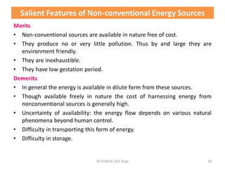 Salient Features of Non-conventional Energy Sources
Merits
• Non-conventional sources are available in nature free of cost.
• They produce no or very little pollution. Thus by and large they are
environment friendly.
• They are inexhaustible.
• They have low gestation period.
Demerits
• In general the energy is available in dilute form from these sources.
• Though available freely in nature the cost of harnessing energy from
nonconventional sources is generally high.
• Uncertainty of availability: the energy flow depends on various natural
phenomena beyond human control.
• Difficulty in transporting this form of energy.
• Difficulty in storage.
M.SURESH, EEE Dept 30
 