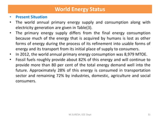 World Energy Status
• Present Situation
• The world annual primary energy supply and consumption along with
electricity generation are given in Table(3).
• The primary energy supply differs from the final energy consumption
because much of the energy that is acquired by humans is lost as other
forms of energy during the process of its refinement into usable forms of
energy and its transport from its initial place of supply to consumers.
• In 2012, the world annual primary energy consumption was 8,979 MTOE.
• Fossil fuels roughly provide about 82% of this energy and will continue to
provide more than 80 per cent of the total energy demand well into the
future. Approximately 28% of this energy is consumed in transportation
sector and remaining 72% by industries, domestic, agriculture and social
consumers.
M.SURESH, EEE Dept 31
 