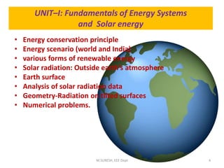 UNIT–I: Fundamentals of Energy Systems
and Solar energy
• Energy conservation principle
• Energy scenario (world and India)
• various forms of renewable energy
• Solar radiation: Outside earth’s atmosphere
• Earth surface
• Analysis of solar radiation data
• Geometry-Radiation on tilted surfaces
• Numerical problems.
M.SURESH, EEE Dept 4
 