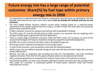 • It is important to understand how the Outlook is developed, how Scenarios are developed, and how
Outlook and Scenarios are used. Learn more about how we develop the Outlook and how we use
scenarios.
• The IEA’s Stated Policies Scenario reflects current policy settings based on a sector-by-sector
assessment of the specific policies that are in place, as well as those that have been announced by
governments around the world.
• It offers arelevant scenario to compare and contrast with ExxonMobil’s Outlook.
• The IPCC Lower 2°C and the IEA Net Zero by 2050 scenario, are scenarios that are targeting more
stringent climate goals, aligned with the Paris Agreement.
• There is a wide range of potential outcomes under the IPCC’s Lower 2°C scenarios, as many of the
required technologies will require innovation and policy support to accelerate deployment.
• By 2050, the current sources all still play a role in the global energy mix:
• Oil and gas remain important contributors to the energy system.
• In most of the scenarios, coal use declines more than the Outlook projects.
• While nuclear has the ability to provide energy at scale and with low emissions today, few scenarios
project high growth.
• Biomass can play an important role providing bio fuels for transportation, and even providing
negative emissions if CO₂ from the flue gases of power plants can be captured and stored.
• Solar and wind would have to accelerate their build out rates to be in line with the scenarios.
• The IEA NZE by 2050 is an even more stringent pathway to reduce emissions than the average of the
IPCC Lower 2°C scenarios. It accelerates growth of lower-carbon solutions while also further
reducing fossil sources.
M.SURESH, EEE Dept 42
Future energy mix has a large range of potential
outcomes- Share(%) by fuel type within primary
energy mix in 2050
 