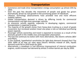 Transportation
• Commerce and trade drive transportation energy consumption up almost 25% by
2050.
• Over the past few decades the movement of people and goods has grown
dramatically, driven by vast growth in the purchasing power of individuals.
• Likewise, technology advancements have provided new and more efficient
mobility options.
• Global transportation demand is driven by differing trends for commercial
transportation and light-duty passenger vehicles.
• As economic activity expands, especially in developing regions, commercial
transportation is expected to grow.
• The majority of the growth comes from heavy-duty trucking as a result of goods
movement, but increased aviation travel also plays a role as individual purchasing
power expands.
• Passenger vehicle ownership and travel is expected to increase as a result of the
dramatic growth in the middle class and expanded urbanization.
• The fuel mix continues to evolve with more alternatives, like electric vehicles (BEV
and PHEV).
• In this Outlook, hypothetical sensitivities for light-duty demand showed that if by
2035 100% of all new car sales were Electric Vehicles instead of 20%, liquids
demand could fall to 2010 levels by 2050.
• Alternatively, a slowdown in fuel efficiency improvement of internal combustion
engines, could increase fuel demand by almost 3 million barrels per day by 2050.
M.SURESH, EEE Dept 43
 