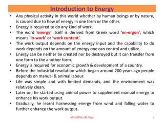 Introduction to Energy
• Any physical activity in this world whether by human beings or by nature,
is caused due to flow of energy in one form or the other.
• Energy is required to do any kind of work.
• The word ‘energy’ itself is derived from Greek word ‘en-ergon’, which
means ‘in-work’ or ‘work content’.
• The work output depends on the energy input and the capability to do
work depends on the amount of energy one can control and utilize.
• Energy can be neither be created nor be destroyed but it can transfer from
one form to the another form.
• Energy is required for economic growth & development of a country.
• Before the industrial revolution which began around 200 years ago people
depends on manual & animal labour.
• Life was simple and with limited demands, and the environment was
relatively clean.
• Later on, he started using animal power to supplement manual energy to
enhance his work output.
• Gradually, he learnt harnessing energy from wind and falling water to
further enhance the work output.
M.SURESH, EEE Dept 5
 