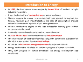 • In 1785, the invention of steam engine by James Watt of Scotland brought
industrial revolution.
• It was the beginning of mechanical age or age of machines.
• Though increase in energy consumption had been gradual throughout the
history, however, post industrialization the rate of consumption showed
dramatic increase over a period of just a few generations.
• Internal combustion engine in the late nineteenth century gave further
momentum to the trend.
• Gradually, industrial revolution spread to the whole world.
• In 1888, Nickola Tesla invented commercial induction motor.
• The introduction of electrical machines along with commercial availability of
electrical power started the new electrical age.
• All this led to increase of energy requirement by leaps and bounds.
• Energy has been the life-blood for continual progress of human civilization.
• Thus, with progress of human civilization the energy consumption also
accelerated.
M.SURESH, EEE Dept 6
Introduction to Energy
 