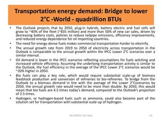 • The Outlook projects that by 2050, plug-in hybrids, battery electric and fuel cells will
grow to ~40% of the fleet (~835 million) and more than 50% of new car sales, driven by
decreasing battery costs, policies to reduce tailpipe emissions, efficiency improvements,
and reduced energy dependence for oil importing countries.
• The need for energy-dense fuels makes commercial transportation harder to electrify.
• The annual growth rate from 2019 to 2050 of electricity across transportation in the
Outlook is comparable to the annual growth within the IPCC Lower 2°C scenarios over a
similar interval.
• Oil demand is lower in the IPCC scenarios reflecting assumptions for fuels witching and
increased vehicle efficiency. Assuming the underlying transportation activity is similar to
the Outlook, the fuel efficiency in the average of the IPCC Lower 2°C scenarios would be
~20% higher in 2050.
• Bio fuels can play a key role, which would require substantial scale-up of biomass
feedstock production and conversion of refineries to bio-refineries. To bridge from the
Outlook to a biomass demand in line with the average of the Lower 2°Cscenarios by
2050, the annual growth rate would need to be more than double. By 2050, this would
mean that bio fuels are 4.5 times today’s demand, compared to the Outlook’s projection
of 2.5 times.
• Hydrogen, or hydrogen-based fuels such as ammonia, could also become part of the
solution set for transportation with substantial scale-up of hydrogen.
M.SURESH, EEE Dept 62
Transportation energy demand: Bridge to lower
2°C -World - quadrillion BTUs
 