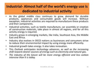 Industrial- Almost half of the world’s energy use is
dedicated to industrial activity
• As the global middle class continues to grow, demand for durable
products, appliances and consumable goods will increase. Without
exception, industrial activities are required to manufacture these products
and their components.
• Industrial activities, such as textile manufacture, car assembly or creation
of construction materials, take place in almost all regions, and for all this
activity energy is required.
• Industry grows in emerging markets, like India, Southeast Asia, the Middle
East and Africa.
• Industry also evolves in OECD nations as businesses and consumers strive
to reduce their environmental impact by using energy more efficiently.
• Industrial growth takes energy. It also takes innovation.
• This Outlook anticipates technology advances, as well as the increasing
shift toward cleaner sources of energy such as electricity and natural gas.
• The industry of the future will be more energy efficient and less carbon
intensive than it is today.
M.SURESH, EEE Dept 66
 