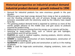 • Demand for industrial products has seen enormous growth in the past
decades.
• Efficiency gains have kept energy demand from rising as fast as production,
and the resulting emissions per unit of primary energy used (excluding
emissions associated with the electricity used) by the industry have stayed
fairly flat.
• This growing product demand trend is expected to continue as more of the
world’s people advance to the middle class and gain access to products
essential for modern living.
• Addressing CO emissions coming from the energy use in industry will be key.
• Switching to lower-carbon fuels, such as natural gas and hydrogen,
electrification and CCS will be crucial.
• PLASTICS are used in medical supplies, cleaning products, electric vehicles,
and many household goods.
• CEMENT is needed for construction of dams (hydropower), construction of
energy-efficient buildings, etc.
• ALUMINUM is used in power grids and construction as well as in the making
of vehicles.
• STEEL is used for large-scale construction, shipping containers, trains and
ships.
M.SURESH, EEE Dept 68
Historical perspective on industrial product demand
Industrial product demand - growth indexed to 1990
 
