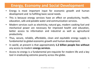 • Energy is most important input for economic growth and human
development and to fulfilling basic social needs.
• This is because energy services have an effect on productivity, health,
education, safe and potable water and communication services.
• Modern services such as electricity, natural gas, modern cooking fuel and
mechanical power are necessary for improved health and education,
better access to information and industrial as well as agricultural
productivity.
• Thus, secure, reliable, affordable, clean and equitable energy supply is
fundamental to global economic growth and human development.
• In world, at present is that approximately 1.2 billion people live without
any access to modern energy services.
• Access to energy is a fundamental pre-requisite for modern life and a key
tool in eradicating extreme poverty across the globe.
M.SURESH, EEE Dept 8
Energy, Economy and Social Development
 