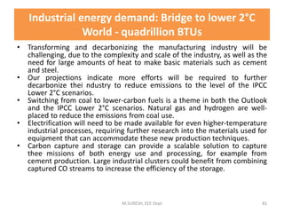 • Transforming and decarbonizing the manufacturing industry will be
challenging, due to the complexity and scale of the industry, as well as the
need for large amounts of heat to make basic materials such as cement
and steel.
• Our projections indicate more efforts will be required to further
decarbonize thei ndustry to reduce emissions to the level of the IPCC
Lower 2°C scenarios.
• Switching from coal to lower-carbon fuels is a theme in both the Outlook
and the IPCC Lower 2°C scenarios. Natural gas and hydrogen are well-
placed to reduce the emissions from coal use.
• Electrification will need to be made available for even higher-temperature
industrial processes, requiring further research into the materials used for
equipment that can accommodate these new production techniques.
• Carbon capture and storage can provide a scalable solution to capture
thee missions of both energy use and processing, for example from
cement production. Large industrial clusters could benefit from combining
captured CO streams to increase the efficiency of the storage.
M.SURESH, EEE Dept 81
Industrial energy demand: Bridge to lower 2°C
World - quadrillion BTUs
 