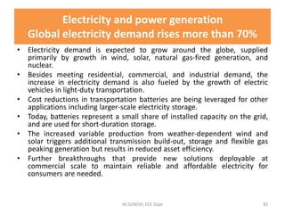 Electricity and power generation
Global electricity demand rises more than 70%
• Electricity demand is expected to grow around the globe, supplied
primarily by growth in wind, solar, natural gas-fired generation, and
nuclear.
• Besides meeting residential, commercial, and industrial demand, the
increase in electricity demand is also fueled by the growth of electric
vehicles in light-duty transportation.
• Cost reductions in transportation batteries are being leveraged for other
applications including larger-scale electricity storage.
• Today, batteries represent a small share of installed capacity on the grid,
and are used for short-duration storage.
• The increased variable production from weather-dependent wind and
solar triggers additional transmission build-out, storage and flexible gas
peaking generation but results in reduced asset efficiency.
• Further breakthroughs that provide new solutions deployable at
commercial scale to maintain reliable and affordable electricity for
consumers are needed.
M.SURESH, EEE Dept 82
 